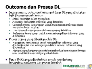 Outcome dan Proses DL


Secara umum, outcome (keluaran) dasar DL yang dikatakan
baik jika memenuhi unsur:








Proses utama yang diberikan oleh DL:






Speed; kecepatan dalam mengakses
Accuracy; keakuratan informasi yang diberikan
Comprehension; kemampuan untuk memberikan informasi secara
menyeluruh dan lengkap
Low fatigue; kemampuan untuk mengurangi keletihan
Preference; kemampuan untuk memberikan pilihan informasi yang
dibutuhkan

Navigation; kemampuan untuk mengarahkan informasi yang
dibutuhkan jika user kebingungan dalam mencari informasi yang
dibutuhkan
Manipulation; kemampuan untuk memberikan kombinasi informasi
atau modifikasi informasi yang dibutuhkan

Peran IMK sangat dibutuhkan untuk mendukung
tercapainya outcome dan proses tersebut

 