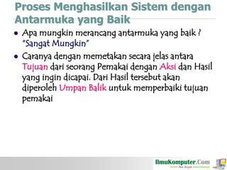 Proses Menghasilkan Sistem dengan
Antarmuka yang Baik




Apa mungkin merancang antarmuka yang baik ?
“Sangat Mungkin”
Caranya dengan memetakan secara jelas antara
Tujuan dari seorang Pemakai dengan Aksi dan Hasil
yang ingin dicapai. Dari Hasil tersebut akan
diperoleh Umpan Balik untuk memperbaiki tujuan
pemakai

 