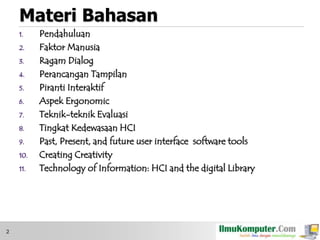 Materi Bahasan
1.
2.
3.
4.

5.
6.
7.
8.

9.
10.
11.

2

Pendahuluan
Faktor Manusia
Ragam Dialog
Perancangan Tampilan
Piranti Interaktif
Aspek Ergonomic
Teknik-teknik Evaluasi
Tingkat Kedewasaan HCI
Past, Present, and future user interface software tools
Creating Creativity
Technology of Information: HCI and the digital Library

 