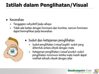 Istilah dalam Penglihatan/Visual


Kecerahan



Tanggapan subyektif pada cahaya
Tidak ada kaitan dengan luminans dan kontras, namun luminans
dapat berimplikasi pada kecerahan


Sudut dan ketajaman penglihatan




Sudut penglihatan (visual angle): sudut yang
dibentuk antara obyek dengan mata
Ketajaman penglihatan (visual acuity): sudut
penglihatan minimum ketika mata masih dapat
melihat sebuah obyek dengan jelas

 