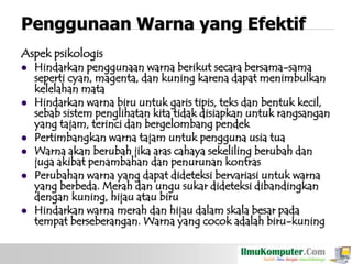 Penggunaan Warna yang Efektif
Aspek psikologis
 Hindarkan penggunaan warna berikut secara bersama-sama
seperti cyan, magenta, dan kuning karena dapat menimbulkan
kelelahan mata
 Hindarkan warna biru untuk garis tipis, teks dan bentuk kecil,
sebab sistem penglihatan kita tidak disiapkan untuk rangsangan
yang tajam, terinci dan bergelombang pendek
 Pertimbangkan warna tajam untuk pengguna usia tua
 Warna akan berubah jika aras cahaya sekeliling berubah dan
juga akibat penambahan dan penurunan kontras
 Perubahan warna yang dapat dideteksi bervariasi untuk warna
yang berbeda. Merah dan ungu sukar dideteksi dibandingkan
dengan kuning, hijau atau biru
 Hindarkan warna merah dan hijau dalam skala besar pada
tempat berseberangan. Warna yang cocok adalah biru-kuning

 