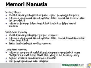 Memori Manusia
Sensory stores
 Dapat dipandang sebagai sekumpulan register penyangga temporer
 Informasi yang masuk akan dinyatakan dalam bentuk tak terproses atau
tak terkodekan
 Informasi disimpan dalam bentuk fisik dan bukan dalam bentuk
simbolik
Short-term memory
 Dapat dipandang sebagai penyimpan temporer
 Informasi yang masuk akan dinyatakan dalam bentuk terkodekan bukan
dalam bentuk fisik
 Sering disebut sebagai working memory
Long-term memory
 Informasi yang masuk melalui kesadaran penuh yang disebut proses
“belajar” atau lewat proses bawah sadar yang terjadi berulang-ulang
 Berbasis semantik dan diakses secara asosiatif
 Sifat penyimpanannya sukar dilupakan

 