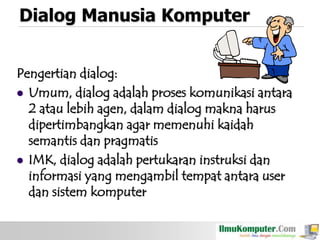 Dialog Manusia Komputer
Pengertian dialog:
 Umum, dialog adalah proses komunikasi antara
2 atau lebih agen, dalam dialog makna harus
dipertimbangkan agar memenuhi kaidah
semantis dan pragmatis
 IMK, dialog adalah pertukaran instruksi dan
informasi yang mengambil tempat antara user
dan sistem komputer

 