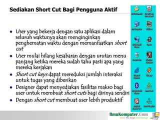 Sediakan Short Cut Bagi Pengguna Aktif



User yang bekerja dengan satu aplikasi dalam
seluruh waktunya akan menginginkan
penghematan waktu dengan memanfaatkan short

cut






User mulai hilang kesabaran dengan urutan menu
panjang ketika mereka sudah tahu pasti apa yang
mereka kerjakan
Short cut keys dapat mereduksi jumlah interaksi
untuk tugas yang diberikan
Designer dapat menyediakan fasilitas makro bagi
user untuk membuat short cuts bagi dirinya sendiri
Dengan short cut membuat user lebih produktif

 