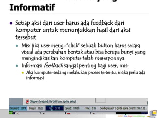 Sediakan Feedback yang
Informatif


Setiap aksi dari user harus ada feedback dari
komputer untuk menunjukkan hasil dari aksi
tersebut




Mis: jika user meng-”click” sebuah button harus secara
visual ada perubahan bentuk atau bisa berupa bunyi yang
mengindikasikan komputer telah meresponnya
Informasi feedback sangat penting bagi user, mis:


Jika komputer sedang melakukan proses tertentu, maka perlu ada
informasi

 