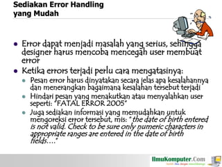 Sediakan Error Handling
yang Mudah





Error dapat menjadi masalah yang serius, sehingga
designer harus mencoba mencegah user membuat
error
Ketika errors terjadi perlu cara mengatasinya:





Pesan error harus dinyatakan secara jelas apa kesalahannya
dan menerangkan bagaimana kesalahan tersebut terjadi
Hindari pesan yang menakutkan atau menyalahkan user
seperti: “FATAL ERROR 2005”
Juga sediakan informasi yang memudahkan untuk
mengoreksi error tersebut, mis: “the date of birth entered

is not valid. Check to be sure only numeric characters in
appropriate ranges are entered in the date of birth
fields….”

 