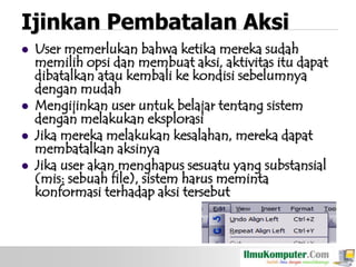 Ijinkan Pembatalan Aksi






User memerlukan bahwa ketika mereka sudah
memilih opsi dan membuat aksi, aktivitas itu dapat
dibatalkan atau kembali ke kondisi sebelumnya
dengan mudah
Mengijinkan user untuk belajar tentang sistem
dengan melakukan eksplorasi
Jika mereka melakukan kesalahan, mereka dapat
membatalkan aksinya
Jika user akan menghapus sesuatu yang substansial
(mis: sebuah file), sistem harus meminta
konformasi terhadap aksi tersebut

 
