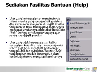 Sediakan Fasilitas Bantuan (Help)


User yang berpengalaman menginginkan
bahwa mereka yang mengendalikan sistem
dan sistem merespon mereka. Segala sesuatu
yang mereka tidak tahu rasanya ingin segera
mendapat jawabannya, oleh sebab itu fasilitas
“help” penting untuk menolongnya agar
segera mendapatkan solusi



User yang tidak berpengalaman ketika
mengalami kesulitan dalam mengeksplorasi
sistem juga perlu mendapat pertolongan
yang mudah dan sederhana, fasilitas “help”
yang lengkap, mudah dioperasikan akan
menolong mereka mengatasi kesulitannya

 