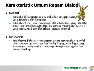 Karakteristik Umum Ragam Dialog


Inisiatif





Inisiatif oleh komputer; user memberikan tanggapan atas prompt
yang diberikan oleh komputer
Inisiatif oleh user; user mempunyai sifat keterbukaan yang luas dalam
artian user diharapkan agar dapat memahami sekumpulan perintah
yang harus ditulis menurut aturan (sintaks) tertentu

Keluwesan


Tidak hanya dilihat dari kemampuan sistem menyediakan sejumlah
perintah-perintah yang memberikan hasil sama, tetapi bagaimana
sistem dapat menyesuaikan diri dengan keinginan pengguna dan
bukan sebaliknya

 