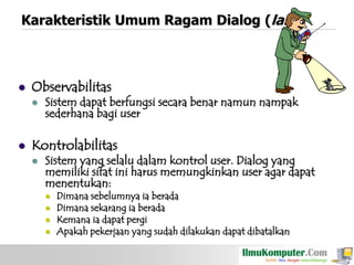Karakteristik Umum Ragam Dialog (lanj)



Observabilitas




Sistem dapat berfungsi secara benar namun nampak
sederhana bagi user

Kontrolabilitas


Sistem yang selalu dalam kontrol user. Dialog yang
memiliki sifat ini harus memungkinkan user agar dapat
menentukan:





Dimana sebelumnya ia berada
Dimana sekarang ia berada
Kemana ia dapat pergi
Apakah pekerjaan yang sudah dilakukan dapat dibatalkan

 