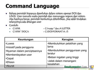 Command Language




Bahasa perintah biasanya diperlukan dalam sistem operasi DOS dan
UNIX. User menulis suatu perintah dan menunggu respon dari sistem.
Jika hasilnya benar, perintah berikutnya diterbitkan, jika salah tindakan
selanjutnya ada ditangan user
Contoh:



C:>DIR
C:>DIR *.DOC/s

Keuntungan
•Luwes
•Inisiatif pada pengguna
•Nyaman dalam penciptaannya
•Memberdayakan user
•Cepat
•Efisien
•Akurat

- C:>copy *.doc A:LETTER
- C:DOS>FORMAT A: /S

Kerugian
•Membutuhkan pelatihan yang
lama
•Membutuhkan penggunaan yang
teratur
•Beban ingatan yang tinggi
•Jelek dalam menangani
kesalahan

 
