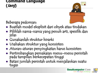 Command Language
(lanj)

Beberapa pedoman:
 Buatlah model eksplisit dari obyek atau tindakan
 Pilihlah nama-nama yang penuh arti, spesifik dan
jelas
 Gunakanlah struktur hirarki
 Usahakan struktur yang konsisten
 Aturan-aturan penyingkatan harus konsisten
 Pertimbangkan pemakaian menu-menu perintah
pada tampilan berkecepatan tinggi
 Batasi jumlah perintah untuk menjalankan suatu
tugas

 