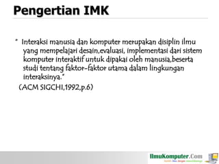 Pengertian IMK
“ Interaksi manusia dan komputer merupakan disiplin ilmu
yang mempelajari desain,evaluasi, implementasi dari sistem
komputer interaktif untuk dipakai oleh manusia,beserta
studi tentang faktor-faktor utama dalam lingkungan
interaksinya.”
(ACM SIGCHI,1992,p.6)

 