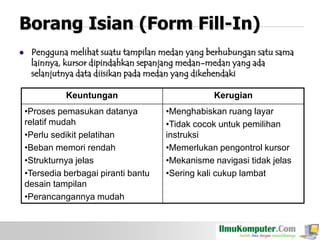 Borang Isian (Form Fill-In)


Pengguna melihat suatu tampilan medan yang berhubungan satu sama
lainnya, kursor dipindahkan sepanjang medan-medan yang ada
selanjutnya data diisikan pada medan yang dikehendaki
Keuntungan
•Proses pemasukan datanya
relatif mudah
•Perlu sedikit pelatihan
•Beban memori rendah
•Strukturnya jelas
•Tersedia berbagai piranti bantu
desain tampilan
•Perancangannya mudah

Kerugian
•Menghabiskan ruang layar
•Tidak cocok untuk pemilihan
instruksi
•Memerlukan pengontrol kursor
•Mekanisme navigasi tidak jelas
•Sering kali cukup lambat

 