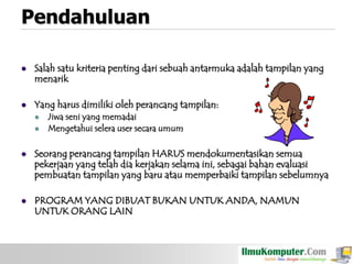 Pendahuluan


Salah satu kriteria penting dari sebuah antarmuka adalah tampilan yang
menarik



Yang harus dimiliki oleh perancang tampilan:



Jiwa seni yang memadai
Mengetahui selera user secara umum



Seorang perancang tampilan HARUS mendokumentasikan semua
pekerjaan yang telah dia kerjakan selama ini, sebagai bahan evaluasi
pembuatan tampilan yang baru atau memperbaiki tampilan sebelumnya



PROGRAM YANG DIBUAT BUKAN UNTUK ANDA, NAMUN
UNTUK ORANG LAIN

 