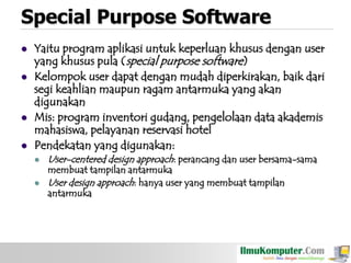 Special Purpose Software






Yaitu program aplikasi untuk keperluan khusus dengan user
yang khusus pula (special purpose software)
Kelompok user dapat dengan mudah diperkirakan, baik dari
segi keahlian maupun ragam antarmuka yang akan
digunakan
Mis: program inventori gudang, pengelolaan data akademis
mahasiswa, pelayanan reservasi hotel
Pendekatan yang digunakan:



User-centered design approach: perancang dan user bersama-sama
membuat tampilan antarmuka
User design approach: hanya user yang membuat tampilan
antarmuka

 
