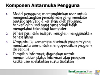 Komponen Antarmuka Pengguna
1.

2.
3.

4.

Model pengguna; memungkinkan user untuk
mengembangkan pemahaman yang mendasar
tentang apa yang dikerjakan oleh program,
bahkan oleh user yang sama sekali tidak
mengetahui teknologi komputer
Bahasa perintah; sedapat mungkin menggunakan
bahasa alami
Umpanbalik; kemampuan sebuah program yang
membantu user untuk mengoperasikan program
itu sendiri
Tampilan informasi; digunakan untuk
menunjukkan status informasi atau program
ketika user melakukan suatu tindakan

 