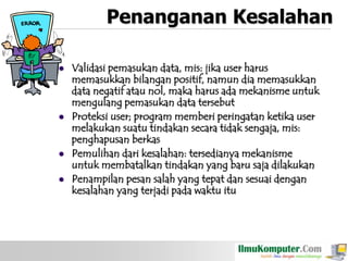 Penanganan Kesalahan







Validasi pemasukan data, mis: jika user harus
memasukkan bilangan positif, namun dia memasukkan
data negatif atau nol, maka harus ada mekanisme untuk
mengulang pemasukan data tersebut
Proteksi user; program memberi peringatan ketika user
melakukan suatu tindakan secara tidak sengaja, mis:
penghapusan berkas
Pemulihan dari kesalahan: tersedianya mekanisme
untuk membatalkan tindakan yang baru saja dilakukan
Penampilan pesan salah yang tepat dan sesuai dengan
kesalahan yang terjadi pada waktu itu

 