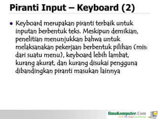 Piranti Input – Keyboard (2)


Keyboard merupakan piranti terbaik untuk
inputan berbentuk teks. Meskipun demikian,
penelitian menunjukkan bahwa untuk
melaksanakan pekerjaan berbentuk pilihan (mis:
dari suatu menu), keyboard lebih lambat,
kurang akurat, dan kurang disukai pengguna
dibandingkan piranti masukan lainnya

 