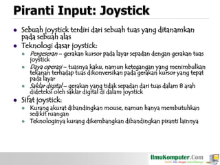 Piranti Input: Joystick



Sebuah joystick terdiri dari sebuah tuas yang ditanamkan
pada sebuah alas
Teknologi dasar joystick:


Pergeseran – gerakan kursor pada layar sepadan dengan gerakan tuas



Daya operasi – tuasnya kaku, namun ketegangan yang menimbulkan





joystick

tekanan terhadap tuas dikonversikan pada gerakan kursor yang tepat
pada layar
Saklar digital – gerakan yang tidak sepadan dari tuas dalam 8 arah
dideteksi oleh saklar digital di dalam joystick

Sifat joystick:



Kurang akurat dibandingkan mouse, namun hanya membutuhkan
sedikit ruangan
Teknologinya kurang dikembangkan dibandingkan piranti lainnya

 