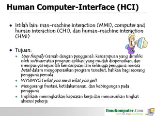 Human Computer-Interface (HCI)


Istilah lain: man-machine interaction (MMI), computer and
human interaction (CHI), dan human-machine interaction
(HMI)



Tujuan:






User friendly (ramah dengan pengguna): kemampuan yang dimiliki
oleh software atau program aplikasi yang mudah dioperasikan, dan

mempunyai sejumlah kemampuan lain sehingga pengguna merasa
betah dalam mengoperasikan program tersebut, bahkan bagi seorang
pengguna pemula
WYSIWYG (what you see is what you get)
Mengurangi frustasi, ketidakamanan, dan kebingungan pada
pengguna
Implikasi: meningkatkan kepuasan kerja dan menurunkan tingkat
absensi pekerja

 