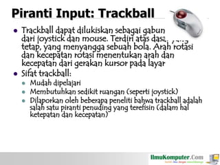 Piranti Input: Trackball




Trackball dapat dilukiskan sebagai gabungan fungsi
dari joystick dan mouse. Terdiri atas dasar yang
tetap, yang menyangga sebuah bola. Arah rotasi
dan kecepatan rotasi menentukan arah dan
kecepatan dari gerakan kursor pada layar
Sifat trackball:




Mudah dipelajari
Membutuhkan sedikit ruangan (seperti joystick)
Dilaporkan oleh beberapa peneliti bahwa trackball adalah
salah satu piranti penuding yang terefisin (dalam hal
ketepatan dan kecepatan)

 
