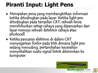 Piranti Input: Light Pens




Merupakan pena yang membangkitkan informasi
ketika ditudingkan pada layar. Ketika light pen
ditudingkan pada tampilan CRT, sebuah lensa
memfokuskan setiap cahaya yang dipancarkan dari
layar menuju sebuah detektor cahaya atau
photocell
Ketika pancaran elektron di dalam CRT
menyegarkan fosfor pada titik dimana light pen
sedang menuding, pertambahan kecerahan
menyebabkan suatu signal listrik dikirimkan ke
komputer

 