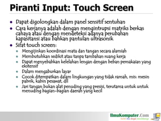 Piranti Input: Touch Screen





Dapat digolongkan dalam panel sensitif sentuhan
Cara kerjanya adalah dengan mengintrupsi matriks berkas
cahaya atau dengan mendeteksi adanya perubahan
kapasitansi atau bahkan pantulan ultrasonik
Sifat touch screen:







Mengijinkan koordinasi mata dan tangan secara alamiah
Membutuhkan sedikit atau tanpa tambahan ruang kerja
Dapat menyebabkan kelelahan lengan dengan beban pemakaian yang
ekstensif
Dalam mengaburkan layar
Cocok ditempatkan dalam lingkungan yang tidak ramah, mis: mesin
pabrik, kabin pesawat, dll
Jari tangan bukan alat penuding yang presisi, terutama untuk untuk
menuding bagian-bagian daerah yang kecil

 