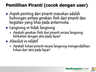 Pemilihan Piranti (cocok dengan user)




Aspek penting dari piranti masukan adalah
hubungan antara gerakan fisik dari piranti dan
kegiatan yang khas pada antarmuka
Langsung vs tidak langsung




Apakah gerakan fisik dari piranti secara langsung
berkaitan dengan aksi pada layar?

Absolut vs relatif


Apakah lokasi piranti secara langsung mengendalikan
lokasi dari aksi pada layar?

 
