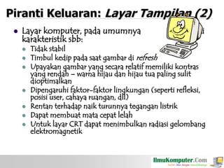 Piranti Keluaran: Layar Tampilan (2)


Layar komputer, pada umumnya
karakteristik sbb:










memiliki

Tidak stabil
Timbul kedip pada saat gambar di refresh
Upayakan gambar yang secara relatif memiliki kontras
yang rendah – warna hijau dan hijau tua paling sulit
dioptimalkan
Dipengaruhi faktor-faktor lingkungan (seperti refleksi,
posisi user, cahaya ruangan, dll)
Rentan terhadap naik turunnya tegangan listrik
Dapat membuat mata cepat lelah
Untuk layar CRT dapat menimbulkan radiasi gelombang
elektromagnetik

 