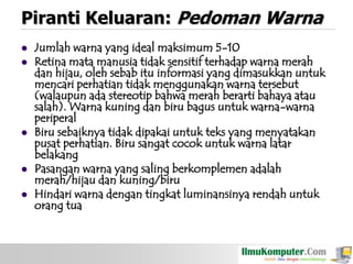 Piranti Keluaran: Pedoman Warna








Jumlah warna yang ideal maksimum 5-10
Retina mata manusia tidak sensitif terhadap warna merah
dan hijau, oleh sebab itu informasi yang dimasukkan untuk
mencari perhatian tidak menggunakan warna tersebut
(walaupun ada stereotip bahwa merah berarti bahaya atau
salah). Warna kuning dan biru bagus untuk warna-warna
periperal
Biru sebaiknya tidak dipakai untuk teks yang menyatakan
pusat perhatian. Biru sangat cocok untuk warna latar
belakang
Pasangan warna yang saling berkomplemen adalah
merah/hijau dan kuning/biru
Hindari warna dengan tingkat luminansinya rendah untuk
orang tua

 