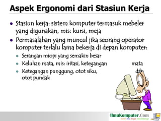 Aspek Ergonomi dari Stasiun Kerja




Stasiun kerja: sistem komputer termasuk mebeler
yang digunakan, mis: kursi, meja
Permasalahan yang muncul jika seorang operator
komputer terlalu lama bekerja di depan komputer:





Serangan miopi yang semakin besar
Keluhan mata, mis: iritasi, ketegangan
Ketegangan punggung, otot siku,
otot pundak

mata
dan

 