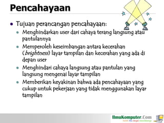Pencahayaan


Tujuan perancangan pencahayaan:








Menghindarkan user dari cahaya terang langsung atau
pantulannya
Memperoleh keseimbangan antara kecerahan
(brightness) layar tampilan dan kecerahan yang ada di
depan user
Menghindari cahaya langsung atau pantulan yang
langsung mengenai layar tampilan
Memberikan keyakinan bahwa ada pencahayaan yang
cukup untuk pekerjaan yang tidak menggunakan layar
tampilan

 