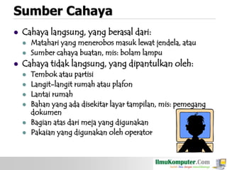 Sumber Cahaya


Cahaya langsung, yang berasal dari:





Matahari yang menerobos masuk lewat jendela, atau
Sumber cahaya buatan, mis: bolam lampu

Cahaya tidak langsung, yang dipantulkan oleh:







Tembok atau partisi
Langit-langit rumah atau plafon
Lantai rumah
Bahan yang ada disekitar layar tampilan, mis: pemegang
dokumen
Bagian atas dari meja yang digunakan
Pakaian yang digunakan oleh operator

 
