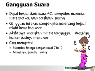 Gangguan Suara








Dapat berasal dari: suara AC, komputer, manusia,
suara speaker, atau peralatan lainnya
Gangguan ini akan nampak jika suara yang terjadi
relatif besar bagi user
Akibatnya: user akan merasa terganggu, stress dan
konsentrasinya menurun
Cara mengatasi:



Menutup telinga dengan rapat („tuli‟)
Memasang peredam suara

 