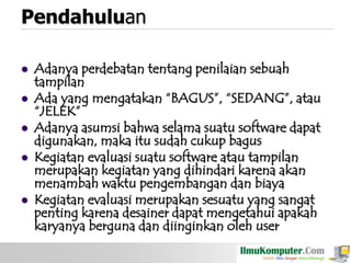 Pendahuluan







Adanya perdebatan tentang penilaian sebuah
tampilan
Ada yang mengatakan “BAGUS”, “SEDANG”, atau
“JELEK”
Adanya asumsi bahwa selama suatu software dapat
digunakan, maka itu sudah cukup bagus
Kegiatan evaluasi suatu software atau tampilan
merupakan kegiatan yang dihindari karena akan
menambah waktu pengembangan dan biaya
Kegiatan evaluasi merupakan sesuatu yang sangat
penting karena desainer dapat mengetahui apakah
karyanya berguna dan diinginkan oleh user

 