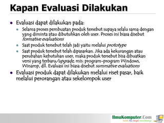 Kapan Evaluasi Dilakukan


Evaluasi dapat dilakukan pada:


Selama proses pembuatan produk tersebut supaya selalu sama dengan
yang diminta atau dibutuhkan oleh user. Proses ini biasa disebut

formative evaluations





Saat produk tersebut telah jadi yaitu melalui prototype
Saat produk tersebut telah dipasarkan. Jika ada kekurangan atau
perubahan kebutuhan user, maka produk tersebut bisa dibuatkan
versi yang terbaru/upgrade, mis: program-program Windows,
Winamp, dll. Evaluasi ini biasa disebut summative evaluations

Evaluasi produk dapat dilakukan melalui riset pasar, baik
melalui perorangan atau sekelompok user

 