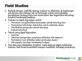 Field Studies




Berbeda dengan usability testing, evaluasi ini dilakukan di lingkungan
asli dimana user bekerja, hal ini bertujuan untuk meningkatkan
pemahaman tentang kerja user secara alami dan bagaimana teknologi
tersebut berdampak padanya
Evaluasi ini dapat digunakan untuk:







Teknik yang dapat digunakan:







Membantu mengidentifikasi kesempatan sebuah teknologi baru
Menentukan kebutuhan-kebutuhan untuk melakukan desain
Memfasilitasi pengenalan sebuah teknologi
Evaluasi teknologi

Interview
Observasi (pengamatan yang hanya dilakukan oleh desainer)
Partisipatori (user dilibatkan dalam pembuatan desain)
Ethnography (penilaian berdasarkan budaya)

Dari data yang didapatkan tersebut, maka desainer dapat melakukan
evaluasi, baik secara kuantitatif maupun kualitatif, terhadap produknya

 