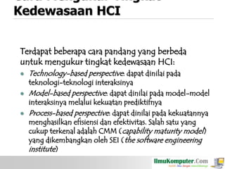 Cara Mengukur Tingkat
Kedewasaan HCI
Terdapat beberapa cara pandang yang berbeda
untuk mengukur tingkat kedewasaan HCI:






Technology-based perspective: dapat dinilai pada

teknologi-teknologi interaksinya
Model-based perspective: dapat dinilai pada model-model
interaksinya melalui kekuatan prediktifnya
Process-based perspective: dapat dinilai pada kekuatannya
menghasilkan efisiensi dan efektivitas. Salah satu yang
cukup terkenal adalah CMM (capability maturity model)
yang dikembangkan oleh SEI (the software engineering
institute)

 
