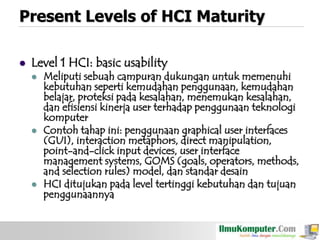 Present Levels of HCI Maturity


Level 1 HCI: basic usability






Meliputi sebuah campuran dukungan untuk memenuhi
kebutuhan seperti kemudahan penggunaan, kemudahan
belajar, proteksi pada kesalahan, menemukan kesalahan,
dan efisiensi kinerja user terhadap penggunaan teknologi
komputer
Contoh tahap ini: penggunaan graphical user interfaces
(GUI), interaction metaphors, direct manipulation,
point-and-click input devices, user interface
management systems, GOMS (goals, operators, methods,
and selection rules) model, dan standar desain
HCI ditujukan pada level tertinggi kebutuhan dan tujuan
penggunaannya

 
