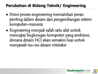 Perubahan di Bidang Teknik/ Engineering




Disini proses engineering memainkan peran
penting dalam desain dan pengembangan sistem
komputer-manusia
Engineering menjadi salah satu alat untuk
mencapai lingkungan komputer yang ambisius,
dimana desain HCI akan semakin luas untuk
menjawab isu-isu desain interaksi

 