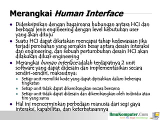 Merangkai Human Interface






Dideskripsikan dengan bagaimana hubungan antara HCI dan
berbagai jenis engineering dengan level kebutuhan user
yang akan dituju
Suatu HCI dapat dikatakan mencapai tahap kedewasaan jika
terjadi pemisahan yang semakin besar antara desain interaksi
dan engineering, dan sebuah pertumbuhan desain HCI akan
dilakukan diluar engineering
Merangkai human interface adalah terdapatnya 2 unit
software yang dapat didesain dan implementasikan secara
sendiri-sendiri, maksudnya:






Setiap unit memiliki kode yang dapat dipisahkan dalam beberapa
tingkatan
Setiap unit tidak dapat dikembangkan secara bersama
Setiap unit tidak dapat didesain dan dikembangkan oleh individu atau
tim yang sama

Hal ini mencerminkan perbedaan manusia dari segi gaya
interaksi, kapabilitas, dan keterbatasannya

 