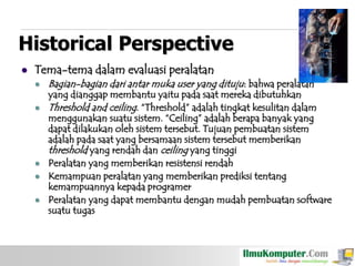 Historical Perspective


Tema-tema dalam evaluasi peralatan







Bagian-bagian dari antar muka user yang dituju: bahwa peralatan

yang dianggap membantu yaitu pada saat mereka dibutuhkan
Threshold and ceiling. “Threshold” adalah tingkat kesulitan dalam
menggunakan suatu sistem. “Ceiling” adalah berapa banyak yang
dapat dilakukan oleh sistem tersebut. Tujuan pembuatan sistem
adalah pada saat yang bersamaan sistem tersebut memberikan
threshold yang rendah dan ceiling yang tinggi
Peralatan yang memberikan resistensi rendah
Kemampuan peralatan yang memberikan prediksi tentang
kemampuannya kepada programer
Peralatan yang dapat membantu dengan mudah pembuatan software
suatu tugas

 