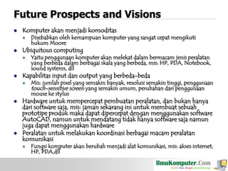 Future Prospects and Visions


Komputer akan menjadi komoditas




Ubiquitous computing






Yaitu penggunaan komputer akan melekat dalam bermacam jenis peralatan
yang berbeda dalam berbagai skala yang berbeda, mis: HP, PDA, Notebook,
sound systems, dll

Kapabilitas input dan output yang berbeda-beda




Disebabkan oleh kemampuan komputer yang sangat cepat mengikuti
hukum Moore

Mis: jumlah pixel yang semakin banyak, resolusi semakin tinggi, penggunaan
touch-sensitive screen yang semakin umum, perubahan dari penggunaan
mouse ke stylus

Hardware untuk mempercepat pembuatan peralatan, dan bukan hanya
dari software saja, mis: jaman sekarang ini untuk membuat sebuah
prototipe produk maka dapat dipercepat dengan menggunakan software
AutoCAD, namun untuk mendatang tidak hanya software saja namun
juga dapat menggunakan hardware
Peralatan untuk melakukan koordinasi berbagai macam peralatan
komunikasi


Fungsi komputer akan berubah menjadi alat komunikasi, mis: akses internet,
HP, PDA,dll

 