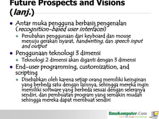 Future Prospects and Visions
(lanj.)


Antar muka pengguna berbasis pengenalan
(recognition-based user interfaces)


Perubahan penggunaan dari keyboard dan mouse
menuju gerakan isyarat, handwriting, dan speech input

and output



Penggunaan teknologi 3 dimensi




Teknologi 2 dimensi akan diganti dengan 3 dimensi

End-user programming, customization, and
scripting


Disebabkan oleh karena setiap orang memiliki keinginan
yang berbeda satu dengan lainnya, sehingga mereka ingin
memiliki software yang berbeda sesuai dengan seleranya
sendiri, dan pembuatan program yang semakin mudah
sehingga mereka dapat membuat sendiri

 