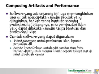 Composing Artifacts and Performance




Software yang ada sekarang ini juga memungkinkan
user untuk menciptakan sendiri produk yang
diinginkan, bahkan tanpa bantuan seorang
profesional di bidangnya, mis: pembuatan iklan
yang dapat dilakukan sendiri tanpa bantuan dari
profesional iklan
Contoh software yang dapat digunakan:



Word processor, untuk pembuatan iklan, laporan

penjualan, dll
Adobe PhotoDeluxe, untuk edit gambar atau foto,
bahkan dapat untuk meniru lukisan seperti aslinya saat di
print di sebuah kanvas

 