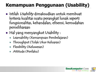 Kemampuan Penggunaan (Usability)




Istilah Usability dimaksudkan untuk membuat
kriteria kualitas suatu perangkat lunak seperti
fungsionalitas, kehandalan, efisensi, kemudahan
pemeliharaan
Hal yang menyangkut Usability :






Learnability (Kemampuan Pembelajaran)
Throughput (Tolak Ukur Keluaran)
Flexibility (Keluwesan)
Attitude (Perilaku)

 