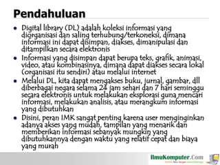 Pendahuluan








Digital library (DL) adalah koleksi informasi yang
diorganisasi dan saling terhubung/terkoneksi, dimana
informasi ini dapat disimpan, diakses, dimanipulasi dan
ditampilkan secara elektronis
Informasi yang disimpan dapat berupa teks, grafik, animasi,
video, atau kombinasinya, dimana dapat diakses secara lokal
(organisasi itu sendiri) atau melalui internet
Melalui DL, kita dapat mengakses buku, jurnal, gambar, dll
diberbagai negara selama 24 jam sehari dan 7 hari seminggu
secara elektronis untuk melakukan eksplorasi guna mencari
informasi, melakukan analisis, atau merangkum informasi
yang dibutuhkan
Disini, peran IMK sangat penting karena user menginginkan
adanya akses yang mudah, tampilan yang menarik dan
memberikan informasi sebanyak mungkin yang
dibutuhkannya dengan waktu yang relatif cepat dan biaya
yang murah

 