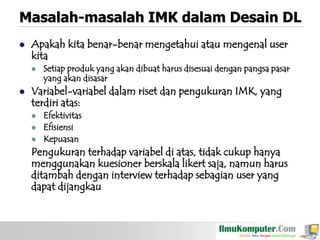 Masalah-masalah IMK dalam Desain DL


Apakah kita benar-benar mengetahui atau mengenal user
kita




Setiap produk yang akan dibuat harus disesuai dengan pangsa pasar
yang akan disasar

Variabel-variabel dalam riset dan pengukuran IMK, yang
terdiri atas:





Efektivitas
Efisiensi
Kepuasan

Pengukuran terhadap variabel di atas, tidak cukup hanya
menggunakan kuesioner berskala likert saja, namun harus
ditambah dengan interview terhadap sebagian user yang
dapat dijangkau

 
