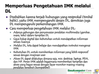 Memperluas Pengetahuan IMK melalui
DL




Disebabkan karena terjadi hubungan yang resiprokal (timbal
balik), yaitu IMK mempengaruhi desain DL, demikian juga
DL mempengaruhi perkembangan IMK
Cara memperluas pengetahuan IMK melalui DL:






Adanya gabungan dan penyesuaian peralatan multimedia (gambar,
suara, teks) dalam tampilan DL
Gaya hidup digital dan kebutuhan untuk mendapatkan informasi
seluas-luasnya
Melalui DL, kita dapat belajar dan mendapatkan instruksi mengenai
IMK
Kebutuhan DL untuk memberikan informasi yang lebih responsif
sesuai dengan imajinasi user
Akses DL dapat dilakukan dimana saja, mis: desktop, laptop, PDA,
dan HP. Peran IMK adalah bagaimana memberikan tampilan dan
akses yang bagus sesuai dengan layar monitor masing-masing
peralatan tersebut (kompatibel)

 